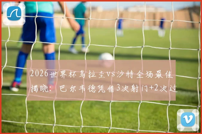 2026世界杯乌拉圭vs沙特全场最佳揭晓:巴尔韦德凭借3次射门+2次过人当选,详解其关键表现与全场数据回顾