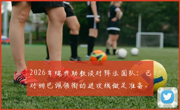 2026年瑞典助教谈对阵法国队：已对姆巴佩领衔的进攻线做足准备，历史交锋与战术分析全解读