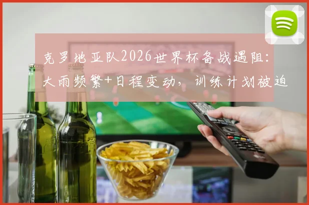 克罗地亚队2026世界杯备战遇阻：大雨频繁+日程变动，训练计划被迫调整最新动态