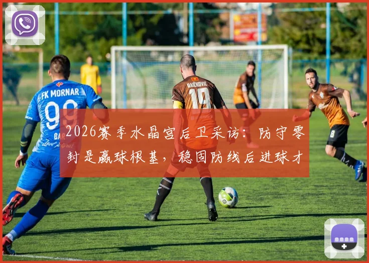 2026赛季水晶宫后卫采访:防守零封是赢球根基,稳固防线后进球才更有价值