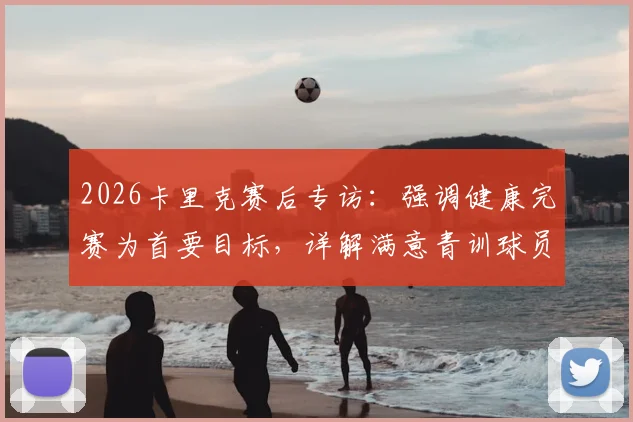 2026卡里克赛后专访：强调健康完赛为首要目标，详解满意青训球员表现原因