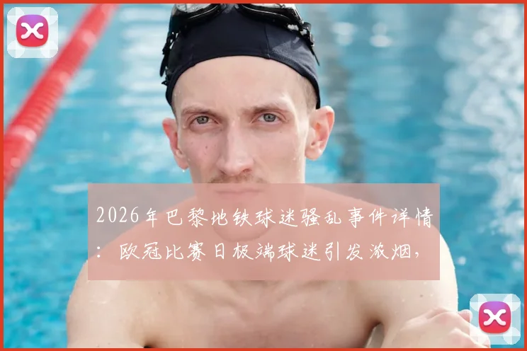 2026年巴黎地铁球迷骚乱事件详情:欧冠比赛日极端球迷引发浓烟,警方紧急疏散涉事人员