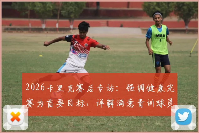 2026卡里克赛后专访:强调健康完赛为首要目标,详解满意青训球员表现原因