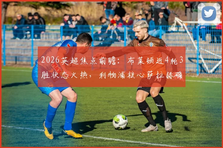 2026英超焦点前瞻：布莱顿近4轮3胜状态火热，利物浦核心萨拉赫确认缺席，海鸥军团能否趁虚而入？