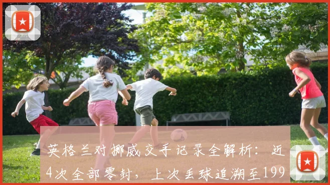 英格兰对挪威交手记录全解析：近4次全部零封，上次丢球追溯至1993年