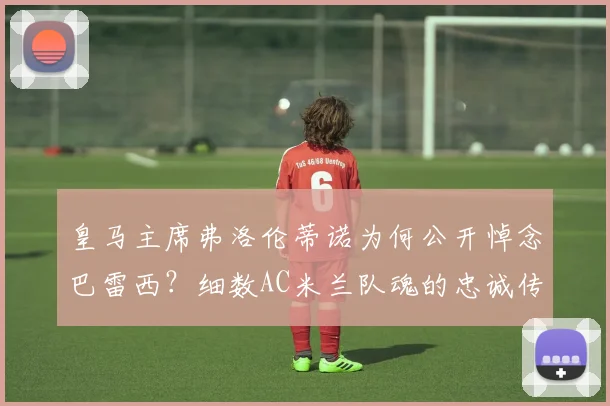 皇马主席弗洛伦蒂诺为何公开悼念巴雷西？细数AC米兰队魂的忠诚传奇与2026足坛地位