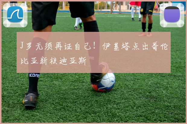 J罗无须再证自己!伊基塔点出哥伦比亚新核迪亚斯