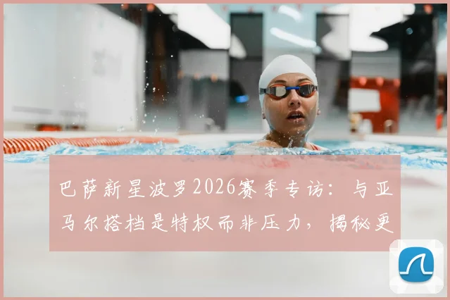 巴萨新星波罗2026赛季专访:与亚马尔搭档是特权而非压力,揭秘更衣室真实关系与个人成长路径