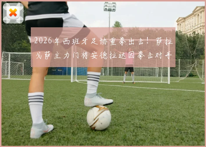 2026年西班牙足协重拳出击！萨拉戈萨主力门将安德拉达因拳击对手遭禁赛13场，事件全解析与后续影响
