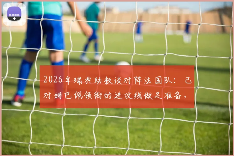 2026年瑞典助教谈对阵法国队:已对姆巴佩领衔的进攻线做足准备,历史交锋与战术分析全解读