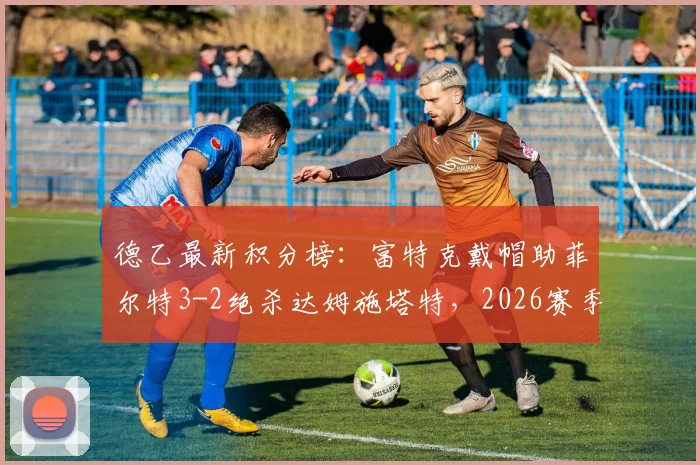 德乙最新积分榜：富特克戴帽助菲尔特3-2绝杀达姆施塔特，2026赛季升级格局再变