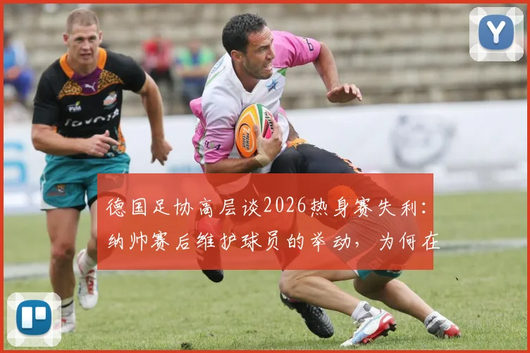 德国足协高层谈2026热身赛失利：纳帅赛后维护球员的举动，为何在队内至关重要？