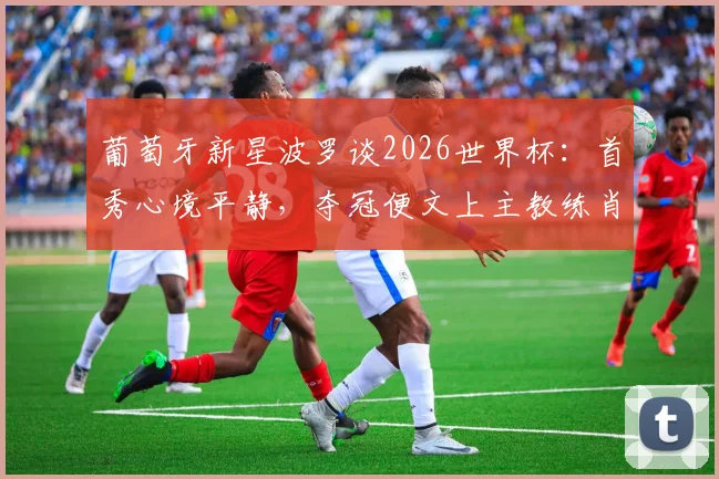 葡萄牙新星波罗谈2026世界杯:首秀心境平静,夺冠便文上主教练肖像的豪言
