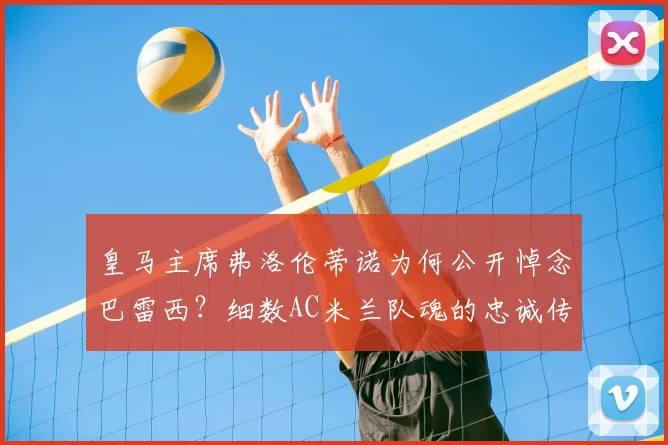 皇马主席弗洛伦蒂诺为何公开悼念巴雷西?细数AC米兰队魂的忠诚传奇与2026足坛地位