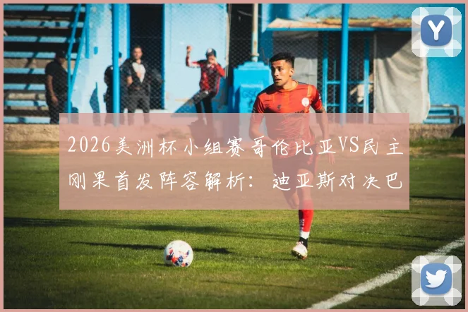 2026美洲杯小组赛哥伦比亚VS民主刚果首发阵容解析：迪亚斯对决巴坎布，J罗、维萨关键角色分析及比赛前瞻
