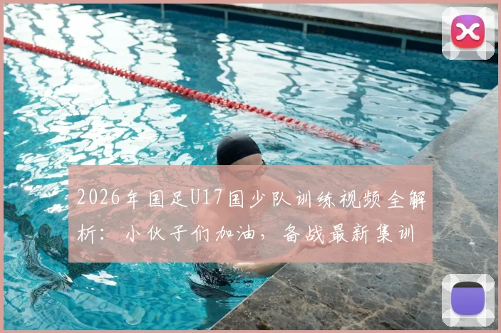 2026年国足U17国少队训练视频全解析:小伙子们加油,备战最新集训动态曝光,青训方法深度揭秘