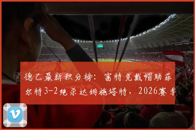 德乙最新积分榜:富特克戴帽助菲尔特3-2绝杀达姆施塔特,2026赛季升级格局再变