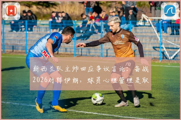 新西兰队主帅回应争议言论：备战2026对阵伊朗，球员心理管理是取胜关键