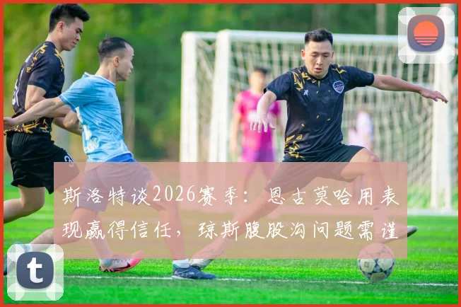 斯洛特谈2026赛季:恩古莫哈用表现赢得信任,琼斯腹股沟问题需谨慎处理
