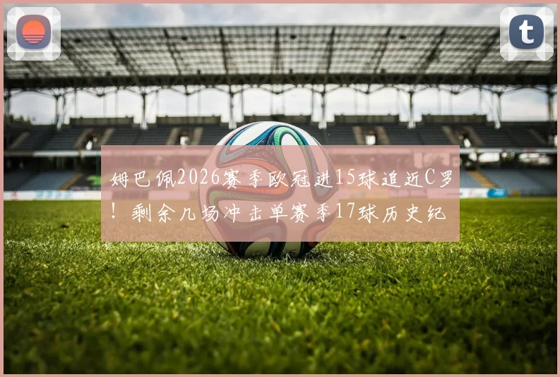 姆巴佩2026赛季欧冠进15球追近C罗！剩余几场冲击单赛季17球历史纪录分析与展望
