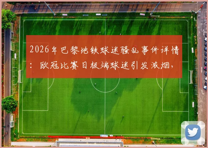 2026年巴黎地铁球迷骚乱事件详情：欧冠比赛日极端球迷引发浓烟，警方紧急疏散涉事人员
