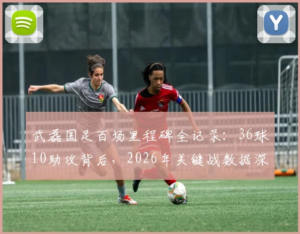 武磊国足百场里程碑全记录：36球10助攻背后，2026年关键战数据深度分析