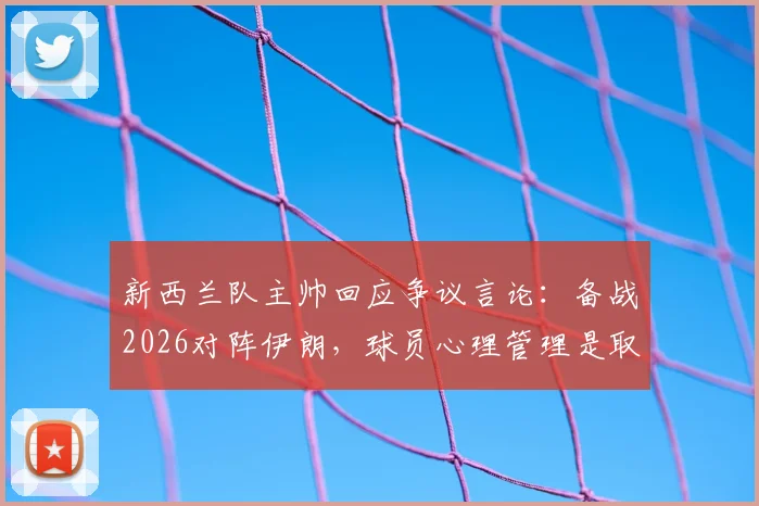 新西兰队主帅回应争议言论:备战2026对阵伊朗,球员心理管理是取胜关键