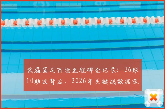 武磊国足百场里程碑全记录:36球10助攻背后,2026年关键战数据深度分析