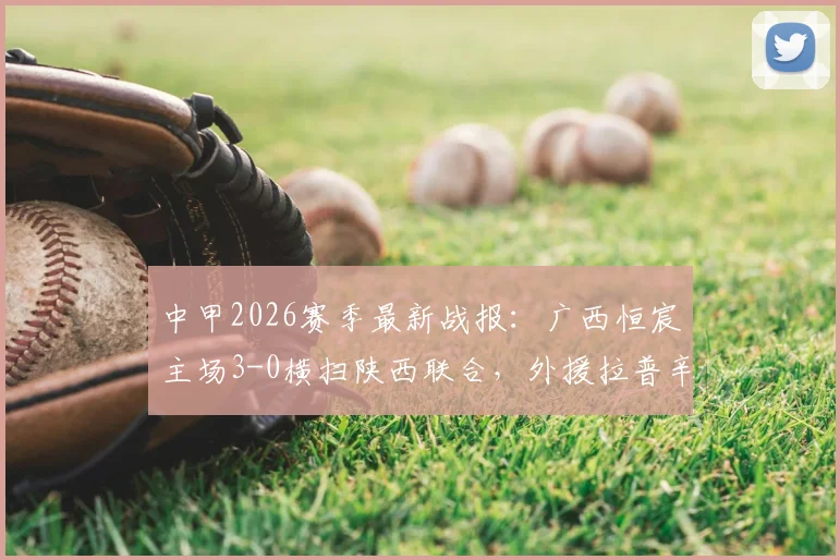 中甲2026赛季最新战报：广西恒宸主场3-0横扫陕西联合，外援拉普辛1球1助攻主导比赛，附全场技术统计与积分榜解析
