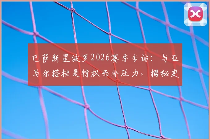 巴萨新星波罗2026赛季专访：与亚马尔搭档是特权而非压力，揭秘更衣室真实关系与个人成长路径