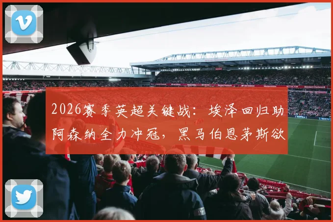2026赛季英超关键战：埃泽回归助阿森纳全力冲冠，黑马伯恩茅斯欲终结11场不败纪录
