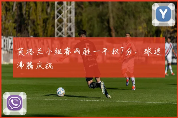英格兰小组赛两胜一平积7分,球迷沸腾庆祝