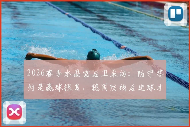 2026赛季水晶宫后卫采访：防守零封是赢球根基，稳固防线后进球才更有价值