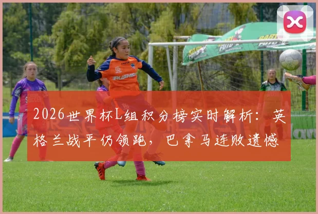 2026世界杯L组积分榜实时解析：英格兰战平仍领跑，巴拿马连败遗憾出局，小组晋级形势全览
