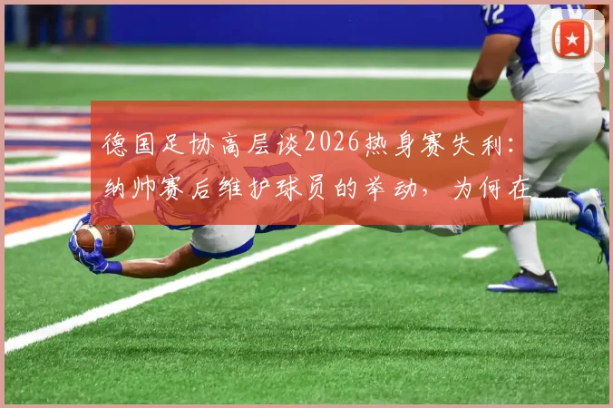 德国足协高层谈2026热身赛失利：纳帅赛后维护球员的举动，为何在队内至关重要？