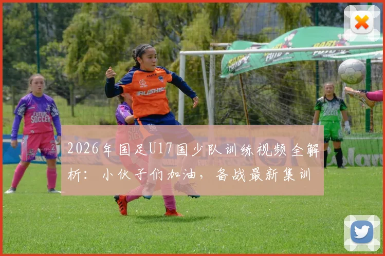 2026年国足U17国少队训练视频全解析：小伙子们加油，备战最新集训动态曝光，青训方法深度揭秘