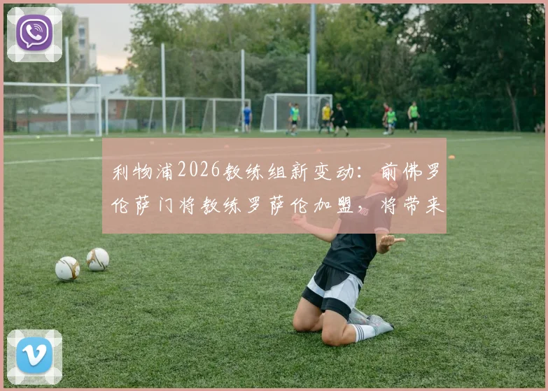 利物浦2026教练组新变动：前佛罗伦萨门将教练罗萨伦加盟，将带来哪些意式训练革新？