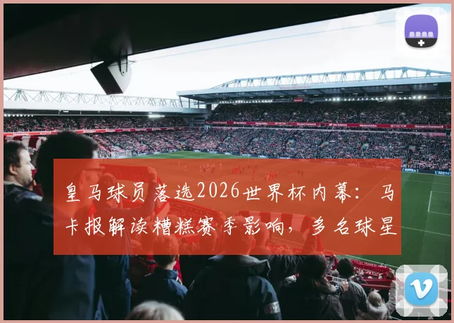 皇马球员落选2026世界杯内幕：马卡报解读糟糕赛季影响，多名球星无缘大名单深度分析